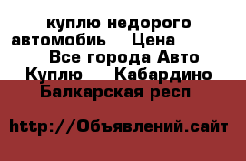 куплю недорого автомобиь  › Цена ­ 5-20000 - Все города Авто » Куплю   . Кабардино-Балкарская респ.